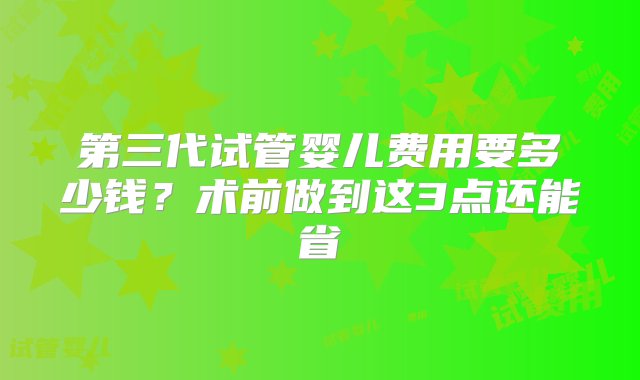 第三代试管婴儿费用要多少钱？术前做到这3点还能省