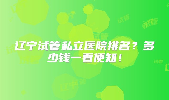 辽宁试管私立医院排名？多少钱一看便知！