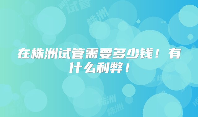 在株洲试管需要多少钱！有什么利弊！