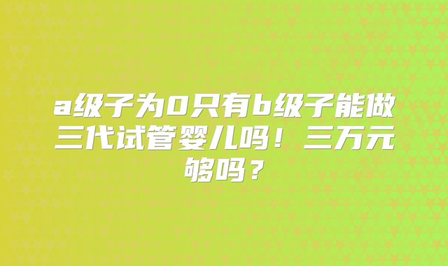 a级子为0只有b级子能做三代试管婴儿吗！三万元够吗？