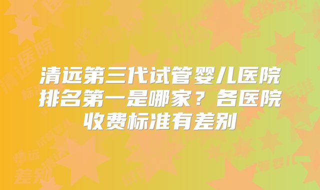 清远第三代试管婴儿医院排名第一是哪家？各医院收费标准有差别