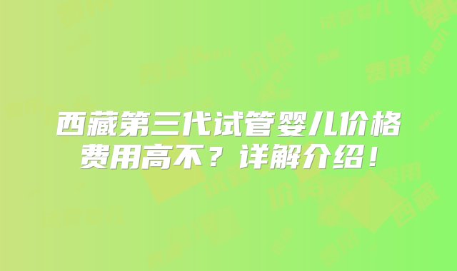 西藏第三代试管婴儿价格费用高不？详解介绍！