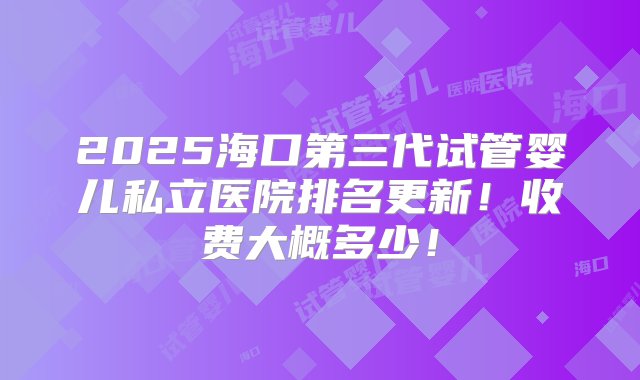 2025海口第三代试管婴儿私立医院排名更新！收费大概多少！