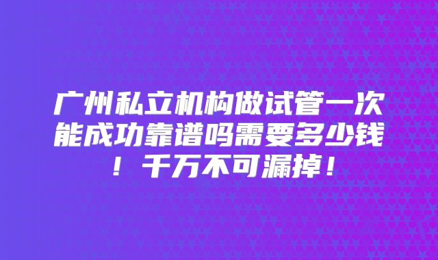 广州私立机构做试管一次能成功靠谱吗需要多少钱！千万不可漏掉！