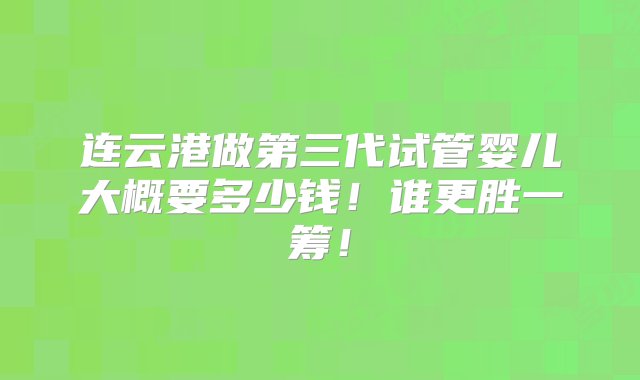 连云港做第三代试管婴儿大概要多少钱！谁更胜一筹！