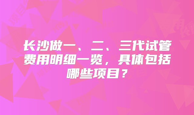 长沙做一、二、三代试管费用明细一览，具体包括哪些项目？