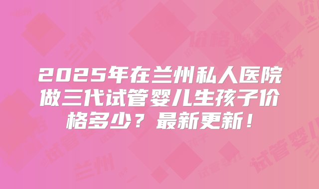 2025年在兰州私人医院做三代试管婴儿生孩子价格多少？最新更新！