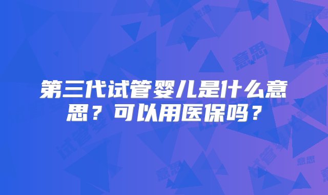 第三代试管婴儿是什么意思？可以用医保吗？