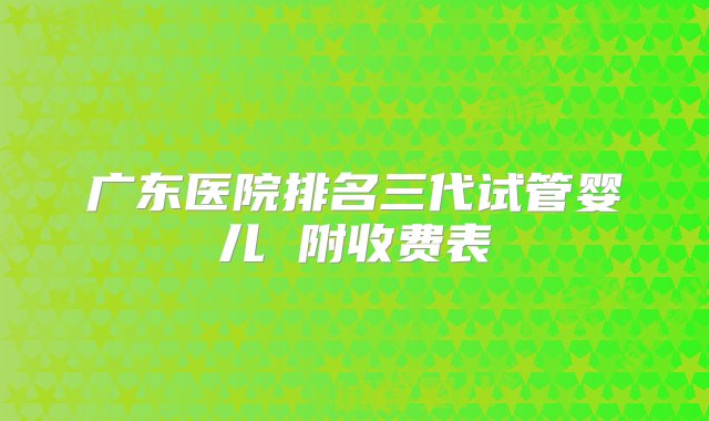 广东医院排名三代试管婴儿 附收费表