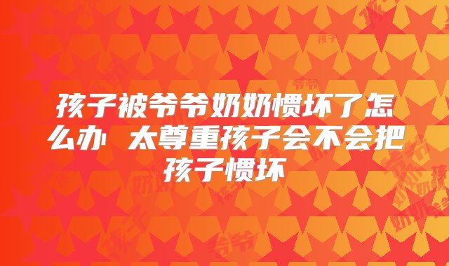 孩子被爷爷奶奶惯坏了怎么办 太尊重孩子会不会把孩子惯坏