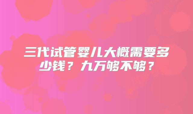 三代试管婴儿大概需要多少钱？九万够不够？