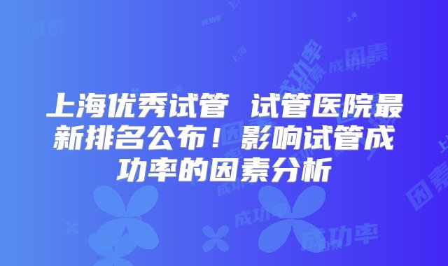 上海优秀试管 试管医院最新排名公布！影响试管成功率的因素分析