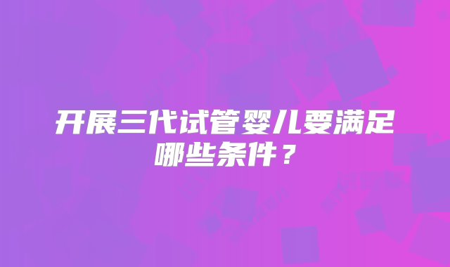 开展三代试管婴儿要满足哪些条件？