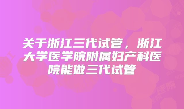 关于浙江三代试管，浙江大学医学院附属妇产科医院能做三代试管