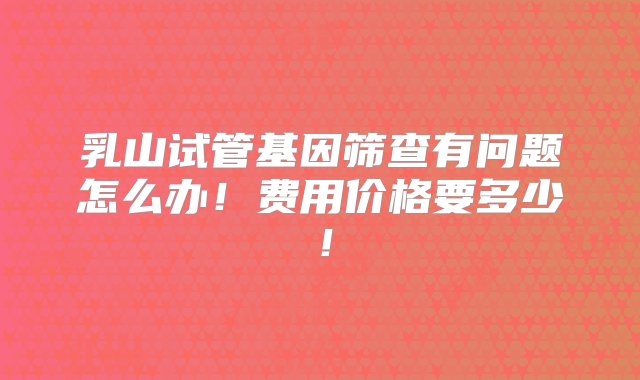 乳山试管基因筛查有问题怎么办！费用价格要多少！