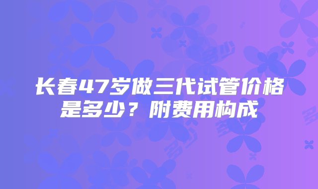 长春47岁做三代试管价格是多少？附费用构成