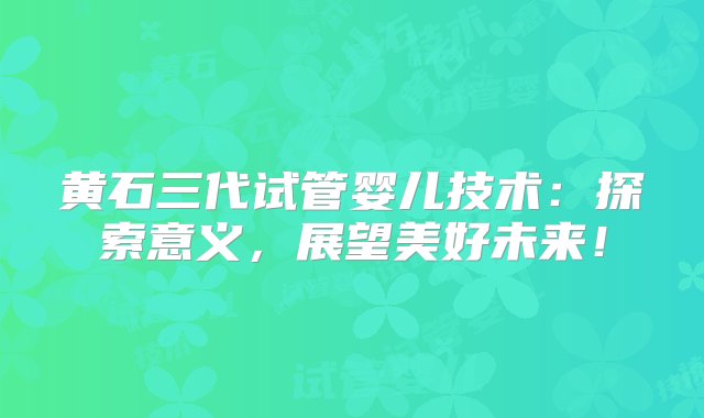 黄石三代试管婴儿技术：探索意义，展望美好未来！