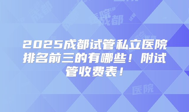 2025成都试管私立医院排名前三的有哪些！附试管收费表！