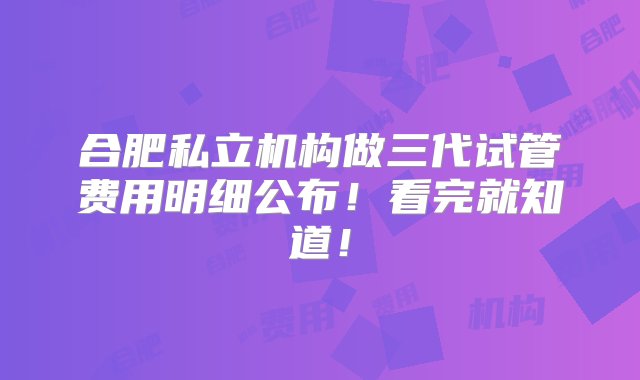 合肥私立机构做三代试管费用明细公布！看完就知道！