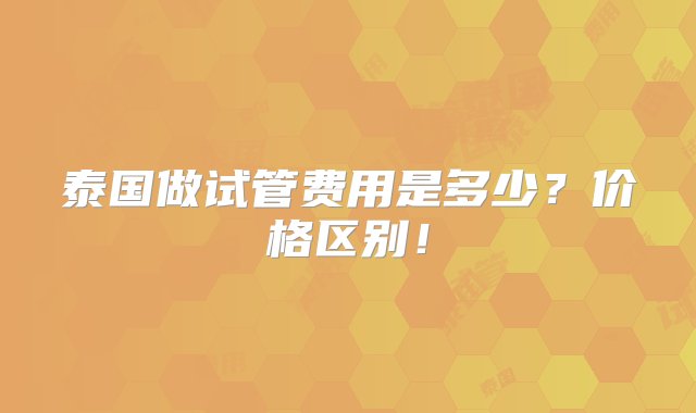 泰国做试管费用是多少？价格区别！