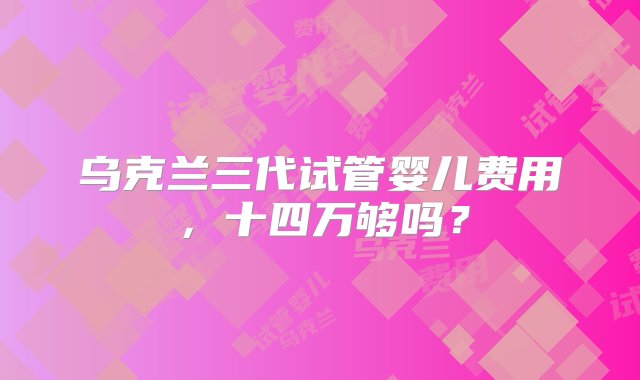 乌克兰三代试管婴儿费用，十四万够吗？