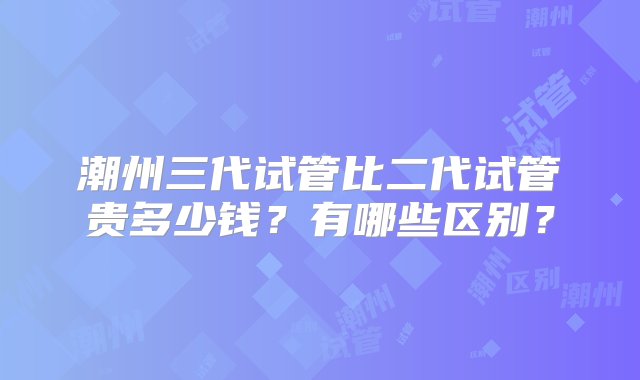 潮州三代试管比二代试管贵多少钱？有哪些区别？