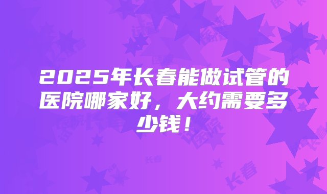 2025年长春能做试管的医院哪家好，大约需要多少钱！