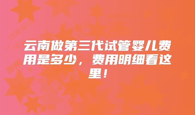 云南做第三代试管婴儿费用是多少，费用明细看这里！