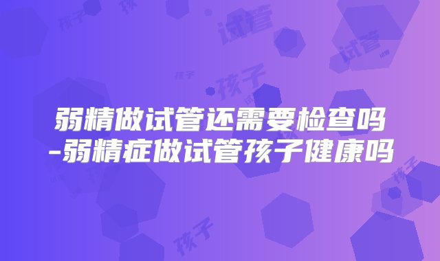 弱精做试管还需要检查吗-弱精症做试管孩子健康吗