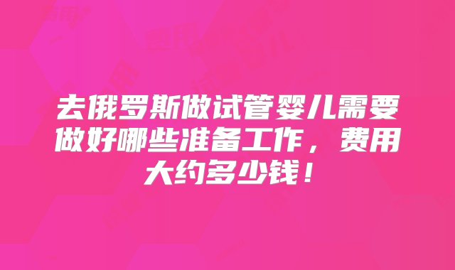 去俄罗斯做试管婴儿需要做好哪些准备工作，费用大约多少钱！