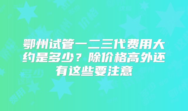 鄂州试管一二三代费用大约是多少？除价格高外还有这些要注意