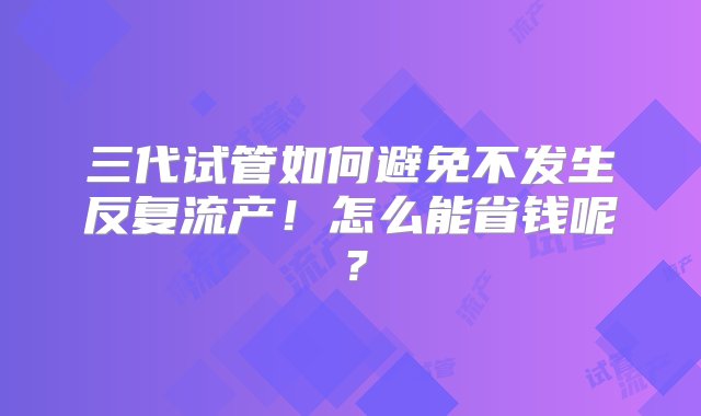 三代试管如何避免不发生反复流产！怎么能省钱呢？