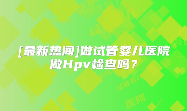 [最新热闻]做试管婴儿医院做Hpv检查吗？