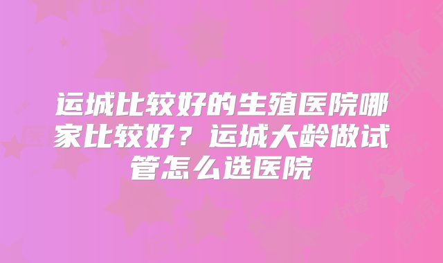 运城比较好的生殖医院哪家比较好？运城大龄做试管怎么选医院