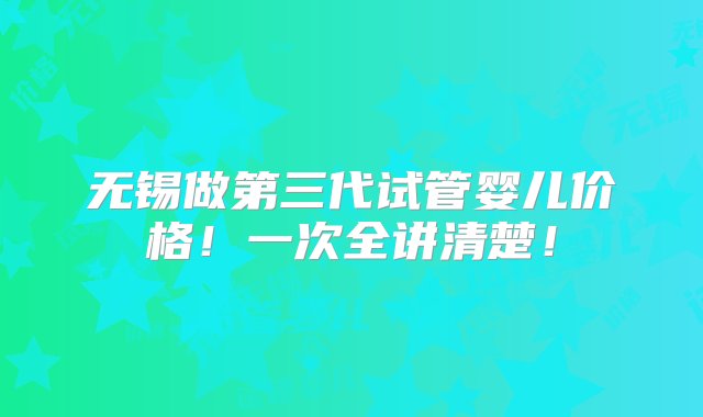 无锡做第三代试管婴儿价格！一次全讲清楚！