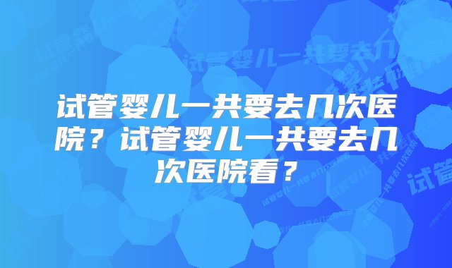 试管婴儿一共要去几次医院？试管婴儿一共要去几次医院看？