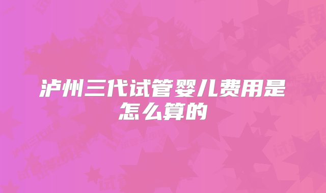 泸州三代试管婴儿费用是怎么算的