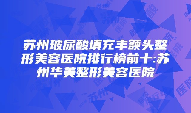 苏州玻尿酸填充丰额头整形美容医院排行榜前十:苏州华美整形美容医院