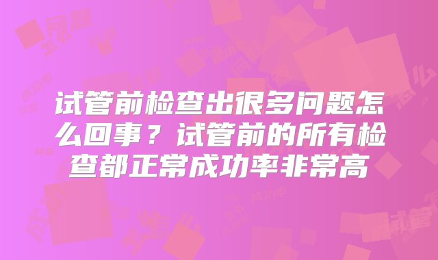 试管前检查出很多问题怎么回事？试管前的所有检查都正常成功率非常高