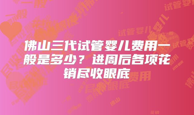 佛山三代试管婴儿费用一般是多少？进周后各项花销尽收眼底