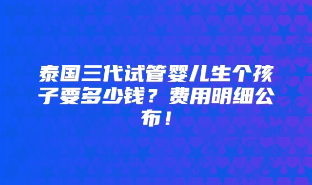 泰国三代试管婴儿生个孩子要多少钱？费用明细公布！