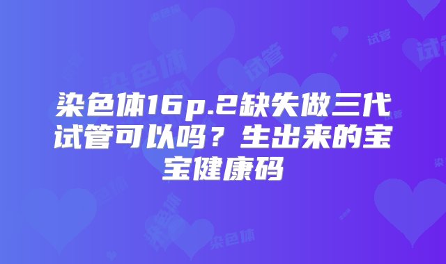 染色体16p.2缺失做三代试管可以吗？生出来的宝宝健康码