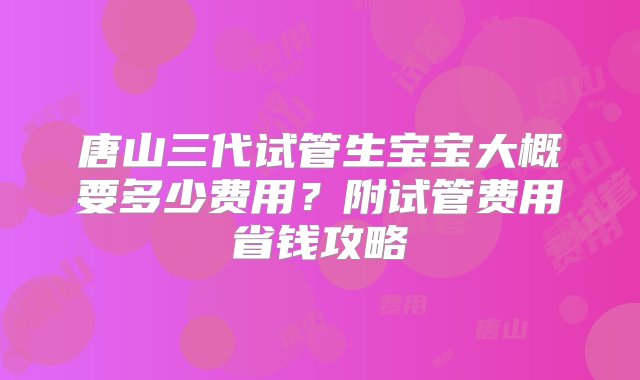 唐山三代试管生宝宝大概要多少费用？附试管费用省钱攻略