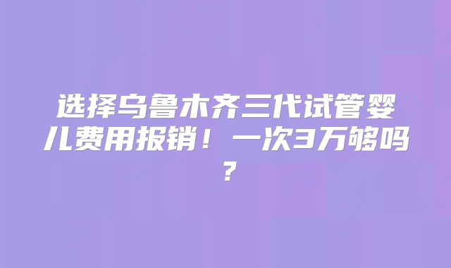 选择乌鲁木齐三代试管婴儿费用报销！一次3万够吗？