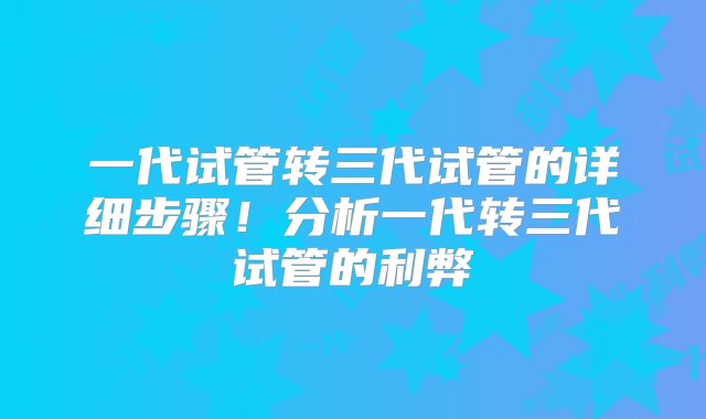 一代试管转三代试管的详细步骤！分析一代转三代试管的利弊