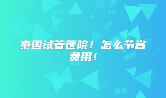 泰国试管医院！怎么节省费用！