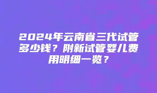 2024年云南省三代试管多少钱？附新试管婴儿费用明细一览？