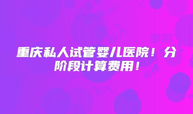 重庆私人试管婴儿医院！分阶段计算费用！