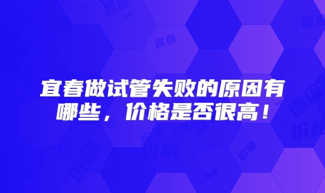 宜春做试管失败的原因有哪些，价格是否很高！