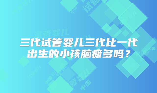 三代试管婴儿三代比一代出生的小孩脑瘫多吗？